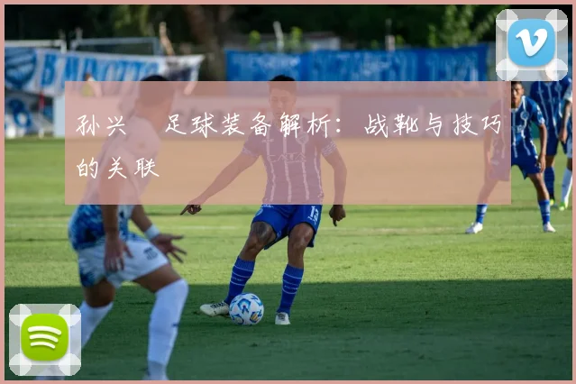 孙兴慜足球装备解析:战靴与技巧的关联