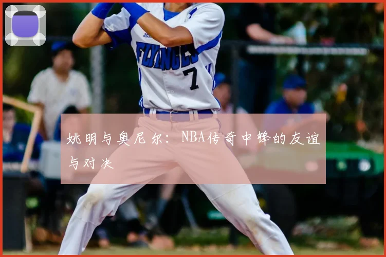 姚明与奥尼尔:NBA传奇中锋的友谊与对决