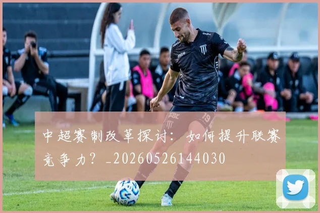 中超赛制改革探讨：如何提升联赛竞争力？_20260526144030