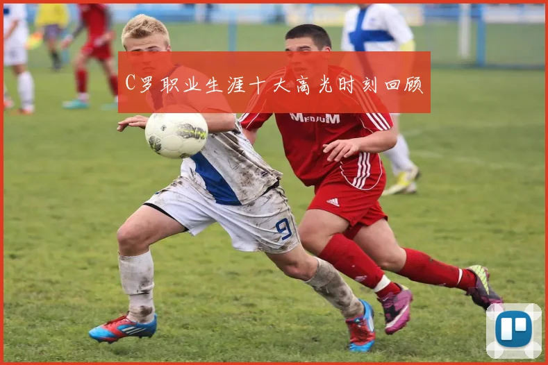 C罗职业生涯十大高光时刻回顾
