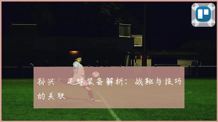 孙兴慜足球装备解析:战靴与技巧的关联