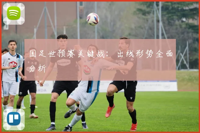国足世预赛关键战:出线形势全面分析