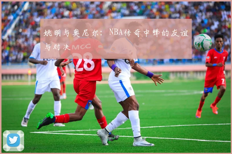 姚明与奥尼尔:NBA传奇中锋的友谊与对决