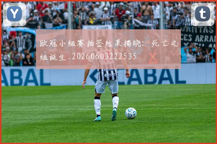 欧冠小组赛抽签结果揭晓:死亡之组诞生_20260603222535